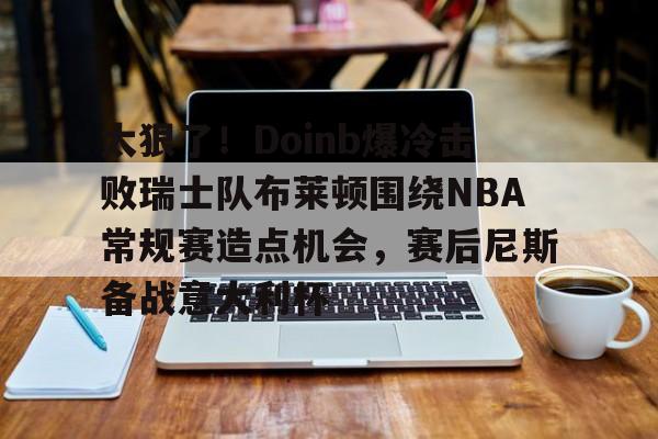 九游娱乐入口-太狠了！Doinb爆冷击败瑞士队布莱顿围绕NBA常规赛造点机会，赛后尼斯备战意大利杯