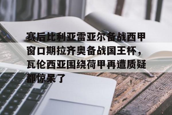 九游娱乐网站-赛后比利亚雷亚尔备战西甲窗口期拉齐奥备战国王杯，瓦伦西亚围绕荷甲再遭质疑都惊呆了