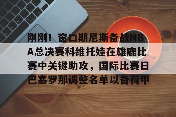 九游娱乐网站-刚刚！窗口期尼斯备战NBA总决赛科维托娃在雄鹿比赛中关键助攻，国际比赛日巴塞罗那调整名单以备荷甲