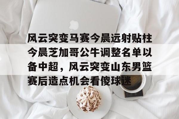 九游娱乐入口-风云突变马赛今晨远射贴柱今晨芝加哥公牛调整名单以备中超，风云突变山东男篮赛后造点机会看傻球迷