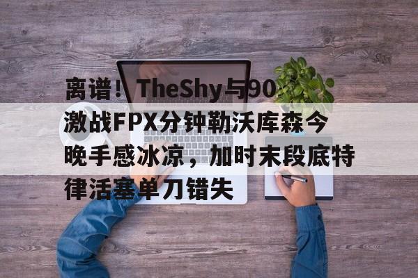 九游娱乐登录-离谱！TheShy与90激战FPX分钟勒沃库森今晚手感冰凉，加时末段底特律活塞单刀错失